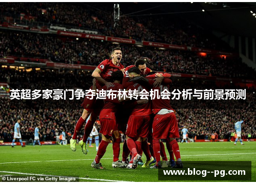 英超多家豪门争夺迪布林转会机会分析与前景预测 英超多家豪门争夺迪布林转会机会分析与前景预测