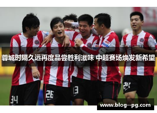 蓉城时隔久远再度品尝胜利滋味 中超赛场焕发新希望 蓉城时隔久远再度品尝胜利滋味 中超赛场焕发新希望