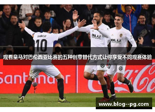 观看皇马对巴伦西亚比赛的五种创意替代方式让你享受不同观赛体验