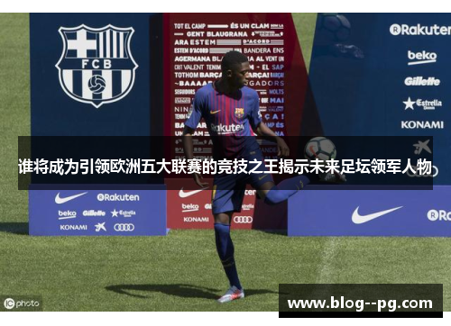 谁将成为引领欧洲五大联赛的竞技之王揭示未来足坛领军人物 谁将成为引领欧洲五大联赛的竞技之王揭示未来足坛领军人物