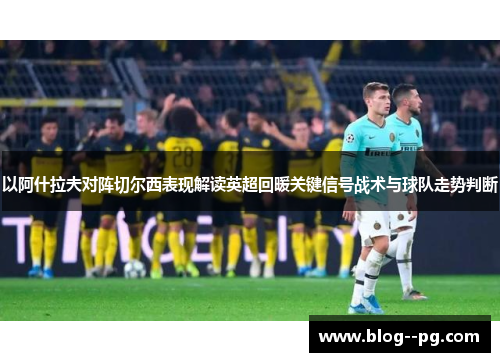以阿什拉夫对阵切尔西表现解读英超回暖关键信号战术与球队走势判断