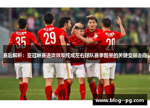 赛后解析：亚冠联赛进攻效率或成左右球队赛季前景的关键变量走向