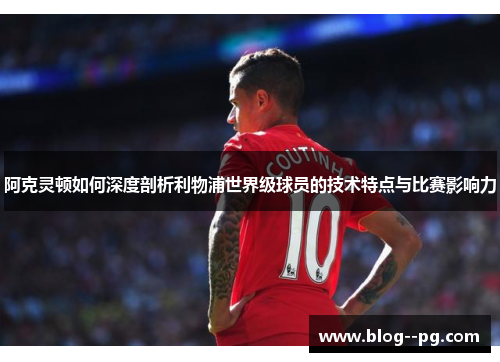 阿克灵顿如何深度剖析利物浦世界级球员的技术特点与比赛影响力
