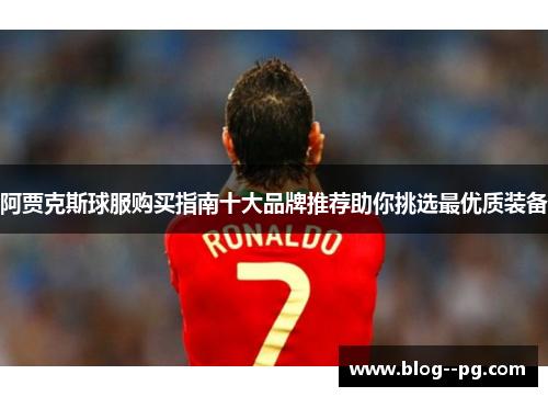 阿贾克斯球服购买指南十大品牌推荐助你挑选最优质装备