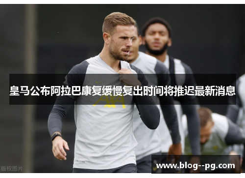 皇马公布阿拉巴康复缓慢复出时间将推迟最新消息