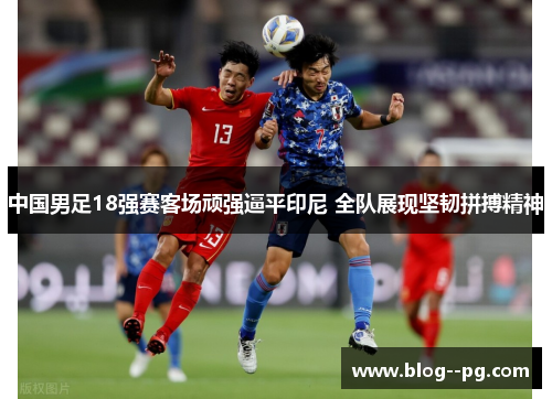 中国男足18强赛客场顽强逼平印尼 全队展现坚韧拼搏精神