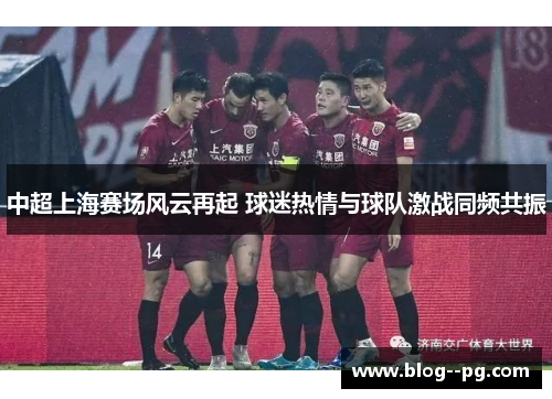 中超上海赛场风云再起 球迷热情与球队激战同频共振