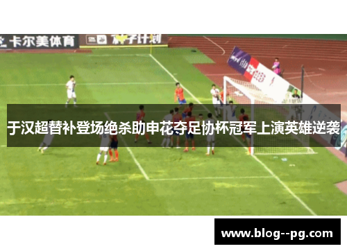 于汉超替补登场绝杀助申花夺足协杯冠军上演英雄逆袭